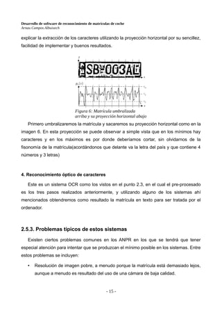 Desarrollo de software de reconocimiento de matrículas de coche
Arnau Campos Albuixech
explicar la extracción de los caracteres utilizando la proyección horizontal por su sencillez,
facilidad de implementar y buenos resultados.
Primero umbralizaremos la matrícula y sacaremos su proyección horizontal como en la
imagen 6. En esta proyección se puede observar a simple vista que en los mínimos hay
caracteres y en los máximos es por donde deberíamos cortar, sin olvidarnos de la
fisonomía de la matrícula(acordándonos que delante va la letra del país y que contiene 4
números y 3 letras)
4. Reconocimiento óptico de caracteres
Este es un sistema OCR como los vistos en el punto 2.3, en el cual el pre-procesado
es los tres pasos realizados anteriormente, y utilizando alguno de los sistemas ahí
mencionados obtendremos como resultado la matrícula en texto para ser tratada por el
ordenador.
2.5.3. Problemas típicos de estos sistemas
Existen ciertos problemas comunes en los ANPR en los que se tendrá que tener
especial atención para intentar que se produzcan el mínimo posible en los sistemas. Entre
estos problemas se incluyen:
• Resolución de imagen pobre, a menudo porque la matrícula está demasiado lejos,
aunque a menudo es resultado del uso de una cámara de baja calidad.
- 15 -
Figura 6: Matrícula umbralizada
arriba y su proyección horizontal abajo
 