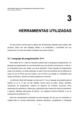 Desarrollo de software de reconocimiento de matrículas de coche
Arnau Campos Albuixech
3
3
HERRAMIENTAS UTILIZADAS
HERRAMIENTAS UTILIZADAS
En esta sección damos paso a explicar las herramientas utilizadas para realizar este
proyecto. Estas han sido elegidas debido a la simplicidad y comodidad que nos
proporcionan a la hora de realizar el sistema que quería construir.
3.1. Lenguaje de programación: C++
Para hablar de C++ antes es necesario explicar que un lenguaje de programación. Un
lenguaje de programación es una herramienta que nos permite comunicarnos e instruir a
la computadora para que realice una tarea específica. Cada lenguaje de programación
posee una sintaxis y un léxico particular, es decir, forma de escribirse que es diferente en
cada uno por la forma que fue creado y por la forma que trabaja su compilador para
revisar, acomodar y reservar el mismo programa en memoria.
La definición oficial del lenguaje nos dice que C++ es un lenguaje de propósito general
basado en el C, al que se han añadido nuevos tipos de datos, clases, plantillas,
mecanismo de excepciones, sistema de espacios de nombres, funciones inline,
sobrecarga de operadores, referencias, operadores para manejo de memoria persistente,
y algunas utilidades adicionales de librería (en realidad la librería Estándar C es un
subconjunto de la librería C++).
Entre las características principales de este lenguaje, por las que ha cosechado un
notable éxito en muchas aplicaciones, sistemas operativos, compiladores e intérpretes
- 17 -
 