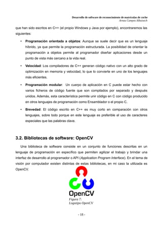 Desarrollo de software de reconocimiento de matrículas de coche
Arnau Campos Albuixech
que han sido escritos en C++ (el propio Windows y Java por ejemplo), encontraremos las
siguientes:
• Programación orientada a objetos: Aunque se suele decir que es un lenguaje
híbrido, ya que permite la programación estructurada. La posibilidad de orientar la
programación a objetos permite al programador diseñar aplicaciones desde un
punto de vista más cercano a la vida real.
• Velocidad: Los compiladores de C++ generan código nativo con un alto grado de
optimización en memoria y velocidad, lo que lo convierte en uno de los lenguajes
más eficientes.
• Programación modular: Un cuerpo de aplicación en C puede estar hecho con
varios ficheros de código fuente que son compilados por separado y después
unidos. Además, esta característica permite unir código en C con código producido
en otros lenguajes de programación como Ensamblador o el propio C.
• Brevedad: El código escrito en C++ es muy corto en comparación con otros
lenguajes, sobre todo porque en este lenguaje es preferible el uso de caracteres
especiales que las palabras clave.
3.2. Bibliotecas de software: OpenCV
Una biblioteca de software consiste en un conjunto de funciones descritas en un
lenguaje de programación en específico que permiten agilizar el trabajo y brindar una
interfaz de desarrollo al programador o API (Application Program Interface). En el tema de
visión por computador existen distintas de estas bibliotecas, en mi caso la utilizada es
OpenCV.
- 18 -
Figura 7:
Logotipo OpenCV
 
