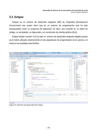 Desarrollo de software de reconocimiento de matrículas de coche
Arnau Campos Albuixech
3.3. Eclipse
Eclipse es un entorno de desarrollo integrado (IDE de Integrated Development
Environment) eso quiere decir que es un entorno de programación que ha sido
empaquetado como un programa de aplicación; es decir, que consiste en un editor de
código, un compilador, un depurador y un constructor de interfaz gráfica (GUI).
Eclipse Kepler (versión 4.3) ha sido mi entorno de desarrollo integrado elegida porque
ya la había utilizado anteriormente en las asignaturas de programación de la carrera y el
entorno me resultaba más familiar.
- 20 -
Figura 9: Entorno de desarrollo de eclipse
 