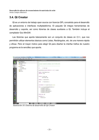 Desarrollo de software de reconocimiento de matrículas de coche
Arnau Campos Albuixech
3.4. Qt Creator
Qt es un entorno de trabajo open source con licencia GPL concebido para el desarrollo
de aplicaciones e interfaces multiplataforma. El paquete Qt integra herramientas de
desarrollo y soporte, así como librerías de clases auxiliares a Qt. También incluye el
compilador Gcc MinGW.
Las librerías que aporta básicamente son un conjunto de clases en C++, que nos
permitirán utilizar elementos básicos como Listas, Rectángulos, etc. de una manera rápida
y eficaz. Pero el mayor motivo para elegir Qt para diseñar la interfaz trafica de nuestro
programa es la sencillez que aporta.
- 21 -
Ilustración 10: Entorno de desarrollo de Qt Creator
 