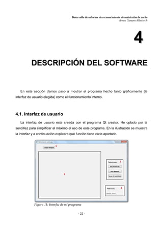 Desarrollo de software de reconocimiento de matrículas de coche
Arnau Campos Albuixech
4
4
DESCRIPCIÓN DEL SOFTWARE
DESCRIPCIÓN DEL SOFTWARE
En esta sección damos paso a mostrar el programa hecho tanto gráficamente (la
interfaz de usuario elegida) como el funcionamiento interno.
4.1. Interfaz de usuario
La interfaz de usuario esta creada con el programa Qt creator. He optado por la
sencillez para simplificar al máximo el uso de este programa. En la ilustración se muestra
la interfaz y a continuación explicare qué función tiene cada apartado.
- 22 -
Figura 11: Interfaz de mi programa
 
