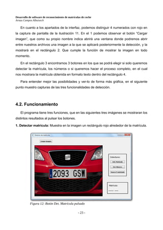 Desarrollo de software de reconocimiento de matrículas de coche
Arnau Campos Albuixech
En cuanto a los apartados de la interfaz, podemos distinguir 4 numerados con rojo en
la captura de pantalla de la ilustración 11. En el 1 podemos observar el botón “Cargar
imagen”, que como su propio nombre indica abrirá una ventana donde podremos abrir
entre nuestros archivos una imagen a la que se aplicará posteriormente la detección, y la
mostrará en el rectángulo 2. Que cumple la función de mostrar la imagen en todo
momento.
En el rectángulo 3 encontramos 3 botones en los que se podrá elegir si solo queremos
detectar la matrícula, los números o si queremos hacer el proceso completo, en el cual
nos mostrara la matrícula obtenida en formato texto dentro del rectángulo 4.
Para entender mejor las posibilidades y ver-lo de forma más gráfica, en el siguiente
punto muestro capturas de las tres funcionalidades de detección.
4.2. Funcionamiento
El programa tiene tres funciones, que en las siguientes tres imágenes se mostraran los
distintos resultados al pulsar los botones.
1. Detectar matrícula: Muestra en la imagen un rectángulo rojo alrededor de la matrícula.
Figura 12: Botón Det. Matrícula pulsado
- 23 -
 