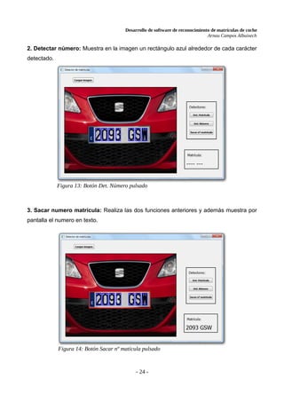 Desarrollo de software de reconocimiento de matrículas de coche
Arnau Campos Albuixech
2. Detectar número: Muestra en la imagen un rectángulo azul alrededor de cada carácter
detectado.
3. Sacar numero matrícula: Realiza las dos funciones anteriores y además muestra por
pantalla el numero en texto.
- 24 -
Figura 13: Botón Det. Número pulsado
Figura 14: Botón Sacar nº matícula pulsado
 