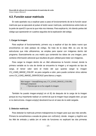Desarrollo de software de reconocimiento de matrículas de coche
Arnau Campos Albuixech
4.3. Función sacar matrícula
En este apartado voy a explicar paso a paso el funcionamiento de de la función sacar
matrícula que se ejecutará al pulsar el botón sacar matrícula, centrándonos sobre todo en
la parte de openCV que es la que más nos interesa. Para explicar-lo, iré citando partes del
código que aparecerán en cuadros seguidos de la explicación del código.
1. Cargar la imagen
Para explicar el funcionamiento, primero voy a explicar el tipo de datos nuevo que
encontramos en este pedazo de código. Se trata de la clase Mat, es una de las
estructuras que más utilizaremos, se emplea para operar con imágenes dentro del
programa. Esencialmente es una matriz que contendrá los datos de una imagen, pero
contiene información adicional que resultara de gran utilidad para tratar con imágenes.
Para cargar la imagen dentro de un Mat utilizaremos la función imread, donde la
primera variable es la ruta de donde se encuentra la imagen y el segundo es tipo de
carga, el tercer valor será el modo del que quieres cargar la imagen
CV_LOAD_IMAGE_COLOR es para cargarla a color, pero puede contener otros valores
como CV_LOAD_IMAGE_GRAYSCALE para blanco y negro.
También he puesto imagen.empty() en el if() de después de la carga de la imagen
porque es muy importante realizar un control de que la imagen haya cargado bien, ya que
si no dará errores. imagen.empty() devolverá true en el caso de no esté cargada.
2. Detector matrícula
Para detectar la matrícula primero trabajaremos la imagen para que sea más sencillo.
Primero la convertiremos a escala de grises con cvtColor(), donde imagen y imgGris son
los Mat de entrada y salida (en el resto de funciones no explicaré las dos primeras
- 25 -
Mat imagen = imread(String ruta, CV_LOAD_IMAGE_COLOR);
if(imagen.empty()){
// Ejecuta que no se ha cargado la imagen
}
 