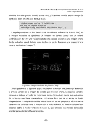 Desarrollo de software de reconocimiento de matrículas de coche
Arnau Campos Albuixech
entradas a no ser que sea distinto a esté caso), y la tercera variable expresa el tipo de
cambio de color, en esté caso de RGB a gris.
Luego le pasaremos un filtro de reducción de ruido con un kernel de 3x3 con blur() y a
la imagen resultante le aplicamos un detector de bordes Canny con un umbral
(umbralCanny) de 130. Una vez completado este proceso tendremos una imagen binaria
donde cada píxel estará definido como borde o no borde. Quedando una imagen binaria
como la mostrada en imagen 15.
Ahora pasamos a la siguiente etapa, utilizaremos la función findContours(), de la cual,
la primera variable es la imagen de entrada que debe ser binaria. La segunda variable,
contours se trata de un vector de vectores de puntos, teniendo en cuenta que cada vector
de puntos es una línea independiente, podríamos decir que es un vector de líneas
independientes. La siguiente variable hiterarchy es un vector que guarda información de
cada línea de contours sobre la relación con el resto de líneas. El resto de variables son
opciones sobre el modo y método de hacer-lo, que tampoco nos interesa demasiado
ahondar para entender el funcionamiento .
- 26 -
cvtColor( imagen, imgGris, CV_BGR2GRAY );
blur( imgGris, imgBlur, Size(3,3) );
Canny(imgBlur,imgCanny, umbralCanny, umbralCanny*3, 3);
Figura 15: Imagen resultante del filtrado Canny
 