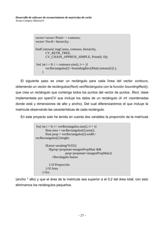 Desarrollo de software de reconocimiento de matrículas de coche
Arnau Campos Albuixech
El siguiente paso es crear un rectángulo para cada línea del vector contours,
obteniendo un vector de rectángulos(Rect) vecRectangulos con la función boundingRect(),
que crea un rectángulo que contenga todos los puntos del vector de puntos. Rect, clase
implementada por openCV que incluye los datos de un rectángulo (4 int :coordenadas
donde está y dimensiones de alto y ancho). Del cual diferenciaremos el que incluye la
matrícula observando las características de cada rectángulo.
En este proyecto solo he tenido en cuenta dos variables la proporción de la matrícula
(ancho * alto) y que el área de la matricula sea superior a el 0,2 del área total, con esto
eliminamos los rectángulos pequeños.
- 27 -
vector<vector<Point> > contours;
vector<Vec4i> hierarchy;
findContours( imgCanny, contours, hierarchy,
CV_RETR_TREE,
CV_CHAIN_APPROX_SIMPLE, Point(0, 0));
for( int i = 0; i < contours.size(); i++ ){
vecRectangulos[i] =boundingRect(Mat(contours[i]) );
}
for( int i = 0; i< vecRectangulos.size(); i++ ){
float area = vecRectangulos[i].area();
float prop = vecRectangulos[i].width /
vecRectangulos[i].height;
if(area>areaImg*0.02){
if(prop>propmatr-margenPropMatr &&
prop<propmatr+margenPropMatr){
//Rectángulo bueno
}//if Proporción
}//if Area
}//for
 