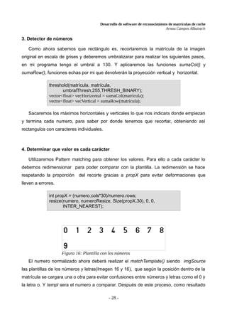 Desarrollo de software de reconocimiento de matrículas de coche
Arnau Campos Albuixech
3. Detector de números
Como ahora sabemos que rectángulo es, recortaremos la matrícula de la imagen
original en escala de grises y deberemos umbralizarar para realizar los siguientes pasos,
en mi programa tengo el umbral a 130. Y aplicaremos las funciones sumaCol() y
sumaRow(), funciones echas por mi que devolverán la proyección vertical y horizontal.
Sacaremos los máximos horizontales y verticales lo que nos indicara donde empiezan
y termina cada numero, para saber por donde tenemos que recortar, obteniendo así
rectangulos con caracteres individuales.
4. Determinar que valor es cada carácter
Utilizaremos Pattern matching para obtener los valores. Para ello a cada carácter lo
debemos redimensionar para poder comparar con la plantilla. La redimensión se hace
respetando la proporción del recorte gracias a propX para evitar deformaciones que
lleven a errores.
El numero normalizado ahora deberá realizar el matchTemplate() siendo imgSource
las plantillas de los números y letras(Imagen 16 y 16), que según la posición dentro de la
matrícula se cargara una o otra para evitar confusiones entre números y letras como el 0 y
la letra o. Y templ sera el numero a comparar. Después de este proceso, como resultado
- 28 -
threshold(matrícula, matrícula,
umbralThresh,255,THRESH_BINARY);
vector<float> vecHorizontal = sumaCol(matrícula);
vector<float> vecVertical = sumaRow(matrícula);
int propX = (numero.cols*30)/numero.rows;
resize(numero, numeroResize, Size(propX,30), 0, 0,
INTER_NEAREST);
Figura 16: Plantilla con los números
 