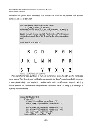 Desarrollo de software de reconocimiento de matrículas de coche
Arnau Campos Albuixech
tendremos un punto Point matchLoc que indicara el punto de la plantilla con máxima
coincidencia con el carácter.
Para transformar este punto en el numero llamaremos a una función que he nombrado
como asignaValor() en la que he ideado una especie de “tabla” encadenando if() como en
el ejemplo de abajo que según la posición en la matrícula (Primero, segundo, etc.), y
donde apuntan las coordenadas del punto nos permitirán sacar un string que contenga el
numero de la matrícula.
- 29 -
matchTemplate( imgSource, templ, result,
CV_TM_SQDIFF_NORMED );
normalize( result, result, 0, 1, NORM_MINMAX, -1, Mat() );
double minVal; double maxVal; Point minLoc; Point maxLoc;
minMaxLoc( result, &minVal, &maxVal, &minLoc, &maxLoc,
Mat() );
Point matchLoc = minLoc;
if(pos<4){//NUMEROS
if(valY<45){
if(valX<55) matrFinal = matrFinal + "0";
else if(valX<110) matrFinal = matrFinal + "1";
.. ..
else if(valX<395) matrFinal = matrFinal + "6";
else if(valX<440) matrFinal = matrFinal + "7";
else matrFinal = matrFinal + "8";
}else matrFinal = matrFinal + "9";
Figura 17: Plantilla con las letras
 