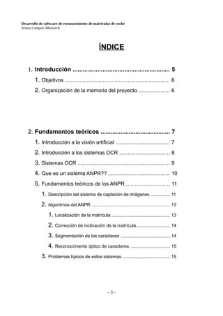 Desarrollo de software de reconocimiento de matrículas de coche
Arnau Campos Albuixech
ÍNDICE
1. Introducción .......................................................... 5
1. Objetivos ....................................................................... 6
2. Organización de la memoria del proyecto ..................... 6
2. Fundamentos teóricos .......................................... 7
1. Introducción a la visión artificial ..................................... 7
2. Introducción a los sistemas OCR .................................. 8
3. Sistemas OCR ............................................................... 9
4. Que es un sistema ANPR?? .......................................... 10
5. Fundamentos teóricos de los ANPR .............................. 11
1. Descripción del sistema de captación de imágenes ............... 11
2. Algoritmos del ANPR ............................................................... 13
1. Localización de la matrícula ............................................... 13
2. Corrección de inclinación de la matrícula........................... 14
3. Segmentación de los caracteres ........................................ 14
4. Reconocimiento óptico de caracteres ................................ 15
3. Problemas típicos de estos sistemas ...................................... 15
- 3 -
 