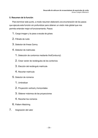 Desarrollo de software de reconocimiento de matrículas de coche
Arnau Campos Albuixech
5. Resumen de la función
Para terminar este punto, a modo resumen elaboraré una enumeración de los pasos
que ejecuta esta función sin profundizar para obtener un visión más global que nos
permita entender mejor el funcionamiento. Pasos:
1. Carga imagen y la pasa a escala de grises
2. Filtrado de ruido
3. Detector de líneas Canny
4. Detector de matriculas
1. Detección de contornos mediante findContours().
2. Crear vector de rectángulos de los contornos
3. Elección del rectángulo matrícula
4. Recortar matrícula
5. Detector de números
1. Umbralizar
2. Proyección vertical y horizontales
3. Obtener máximos de las proyecciones
4. Recortar los números
6. Pattern Matching
7. Asignación del valor
- 30 -
 