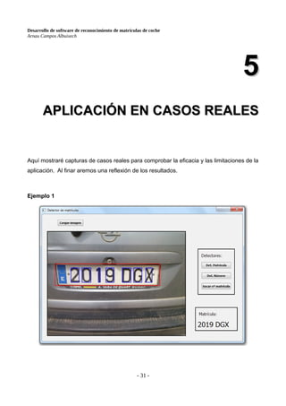Desarrollo de software de reconocimiento de matrículas de coche
Arnau Campos Albuixech
5
5
APLICACIÓN EN CASOS REALES
APLICACIÓN EN CASOS REALES
Aquí mostraré capturas de casos reales para comprobar la eficacia y las limitaciones de la
aplicación. Al finar aremos una reflexión de los resultados.
Ejemplo 1
- 31 -
 