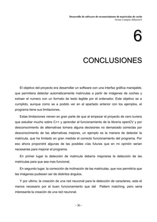 Desarrollo de software de reconocimiento de matrículas de coche
Arnau Campos Albuixech
6
6
CONCLUSIONES
CONCLUSIONES
El objetivo del proyecto era desarrollar un software con una interfaz gráfica manejable,
que permitiera detectar automáticamente matrículas a partir de imágenes de coches y
extraer el numero con un formato de texto legible por el ordenador. Este objetivo se a
cumplido, aunque como se a podido ver en el apartado anterior con los ejemplos, el
programa tiene sus limitaciones.
Estas limitaciones vienen en gran parte de que al empezar el proyecto de cero tuviera
que estudiar mucho sobre C++ y aprender el funcionamiento de la librería openCV y por
desconocimiento de alternativas tomara alguna decisiones no demasiado correctas por
desconocimiento de las alternativas mejores, un ejemplo es la manera de detectar la
matricula, que ha limitado en gran medida el correcto funcionamiento del programa. Por
eso ahora propondré algunas de las posibles vías futuras que en mi opinión serian
necesarias para mejorar el programa.
En primer lugar la detección de matricula debería mejorarse la detección de las
matriculas para que sea mas funcional,
En segundo lugar, la corrección de inclinación de las matriculas, que nos permitiría que
las imágenes pudiesen ser de distintos ángulos.
Y por ultimo, la creación de una red neuronal para la detección de caracteres, esta el
menos necesario por el buen funcionamiento que del Pattern matching, pero seria
interesante la creación de una red neuronal.
- 36 -
 