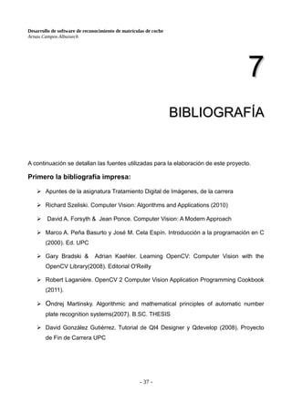 Desarrollo de software de reconocimiento de matrículas de coche
Arnau Campos Albuixech
7
7
BIBLIOGRAFÍA
BIBLIOGRAFÍA
A continuación se detallan las fuentes utilizadas para la elaboración de este proyecto.
Primero la bibliografía impresa:
➢ Apuntes de la asignatura Tratamiento Digital de Imágenes, de la carrera
➢ Richard Szeliski. Computer Vision: Algorithms and Applications (2010)
➢ David A. Forsyth & Jean Ponce. Computer Vision: A Modern Approach
➢ Marco A. Peña Basurto y José M. Cela Espín. Introducción a la programación en C
(2000). Ed. UPC
➢ Gary Bradski & Adrian Kaehler. Learning OpenCV: Computer Vision with the
OpenCV Library(2008). Editorial O'Reilly
➢ Robert Laganière. OpenCV 2 Computer Vision Application Programming Cookbook
(2011).
➢ Ondrej Martinsky. Algorithmic and mathematical principles of automatic number
plate recognition systems(2007). B.SC. THESIS
➢ David González Gutiérrez. Tutorial de Qt4 Designer y Qdevelop (2008). Proyecto
de Fin de Carrera UPC
- 37 -
 