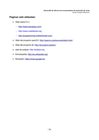 Desarrollo de software de reconocimiento de matrículas de coche
Arnau Campos Albuixech
Paginas web utilizadas:
➢ Web sobre C++:
◦ http://www.cplusplus.com/
◦ http://www.codeblocks.org
◦ http://programming-motherfucker.com/
➢ Web del proyecto openCV: http://opencv.org/documentation.html
➢ Web del proyecto Qt: http://qt-project.org/doc/
➢ web de eclipse: http://eclipse.org
➢ Enciclopedia: http://es.wikipedia.org/
➢ Buscador: https://www.google.es/
- 38 -
 