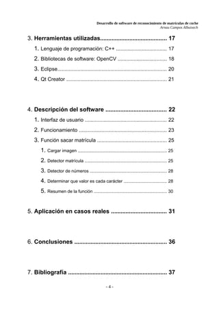 Desarrollo de software de reconocimiento de matrículas de coche
Arnau Campos Albuixech
3. Herramientas utilizadas......................................... 17
1. Lenguaje de programación: C++ ................................... 17
2. Bibliotecas de software: OpenCV .................................. 18
3. Eclipse............................................................................ 20
4. Qt Creator ...................................................................... 21
4. Descripción del software ..................................... 22
1. Interfaz de usuario ......................................................... 22
2. Funcionamiento ............................................................. 23
3. Función sacar matrícula ................................................ 25
1. Cargar imagen ......................................................................... 25
2. Detector matrícula ................................................................... 25
3. Detector de números ............................................................... 28
4. Determinar que valor es cada carácter ................................... 28
5. Resumen de la función ............................................................ 30
5. Aplicación en casos reales .................................. 31
6. Conclusiones ......................................................... 36
7. Bibliografía ............................................................. 37
- 4 -
 