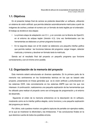 Desarrollo de software de reconocimiento de matrículas de coche
Arnau Campos Albuixech
1.1. Objetivos
En el presente trabajo final de carrera se pretende desarrollar un software, utilizando
un sistema de visión artificial, que permita detectar automáticamente matrículas a partir de
imágenes de coches y extraer el numero con un formato de texto legible por el ordenador.
El trabajo se dividirá en dos etapas:
• La primera etapa de adaptación con C++, y en concreto con la librería de OpenCV,
en el entorno de eclipse kepler (Versión 4.3). Una vez familiarizados con las
herramientas se elaborara un primer programa funcional.
• En la segunda etapa con el Qt creator se elaborara una pequeña interfaz gráfica
que permita realizar las funciones básicas del programa: cargar imagen, detectar
matrícula y números y devolver en formato texto la matrícula.
Siendo así el resultado final del proyecto un pequeño programa que funcione
correctamente y con el mínimo error posible.
1.2. Organización de la memoria del proyecto
Esta memoria estará estructurada en diversos apartados. En la primera parte de la
memoria nos centraremos en los fundamentos teóricos en los que se basará este
proyecto, presentando en líneas generales que es la visión artificial y profundizando en
los sistemas OCR, más concretamente en los sistemas ANPR que son los que nos
interesan. A continuación, realizaremos una pequeña explicación de las herramientas que
he utilizado para realizar el proyecto como son el lenguaje de programación y el entorno
de desarrollo.
Siguiendo el orden de la memoria entraremos en la descripción de mi software,
mostrando como es la interfaz gráfica elegida, como funciona y una pequeña explicación
del programa por dentro.
Por último, solo quedara mostrar una galería capturas de pantalla con ejemplos reales,
en la que se mostraran la efectividad y las limitaciones. Y las conclusiones finales en la
que daremos cuenta de todos los posibles errores.
- 6 -
 