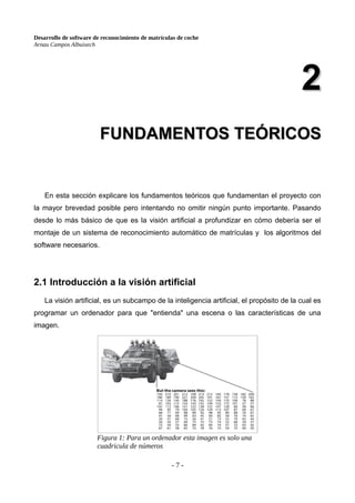Desarrollo de software de reconocimiento de matrículas de coche
Arnau Campos Albuixech
2
2
FUNDAMENTOS TEÓRICOS
FUNDAMENTOS TEÓRICOS
En esta sección explicare los fundamentos teóricos que fundamentan el proyecto con
la mayor brevedad posible pero intentando no omitir ningún punto importante. Pasando
desde lo más básico de que es la visión artificial a profundizar en cómo debería ser el
montaje de un sistema de reconocimiento automático de matrículas y los algoritmos del
software necesarios.
2.1 Introducción a la visión artificial
La visión artificial, es un subcampo de la inteligencia artificial, el propósito de la cual es
programar un ordenador para que "entienda" una escena o las características de una
imagen.
- 7 -
Figura 1: Para un ordenador esta imagen es solo una
cuadricula de números
 