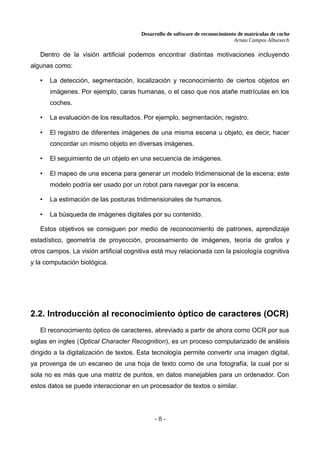 Desarrollo de software de reconocimiento de matrículas de coche
Arnau Campos Albuixech
Dentro de la visión artificial podemos encontrar distintas motivaciones incluyendo
algunas como:
• La detección, segmentación, localización y reconocimiento de ciertos objetos en
imágenes. Por ejemplo, caras humanas, o el caso que nos atañe matrículas en los
coches.
• La evaluación de los resultados. Por ejemplo, segmentación, registro.
• El registro de diferentes imágenes de una misma escena u objeto, es decir, hacer
concordar un mismo objeto en diversas imágenes.
• El seguimiento de un objeto en una secuencia de imágenes.
• El mapeo de una escena para generar un modelo tridimensional de la escena; este
modelo podría ser usado por un robot para navegar por la escena.
• La estimación de las posturas tridimensionales de humanos.
• La búsqueda de imágenes digitales por su contenido.
Estos objetivos se consiguen por medio de reconocimiento de patrones, aprendizaje
estadístico, geometría de proyección, procesamiento de imágenes, teoría de grafos y
otros campos. La visión artificial cognitiva está muy relacionada con la psicología cognitiva
y la computación biológica.
2.2. Introducción al reconocimiento óptico de caracteres (OCR)
El reconocimiento óptico de caracteres, abreviado a partir de ahora como OCR por sus
siglas en ingles (Optical Character Recognition), es un proceso computarizado de análisis
dirigido a la digitalización de textos. Esta tecnología permite convertir una imagen digital,
ya provenga de un escaneo de una hoja de texto como de una fotografía, la cual por si
sola no es más que una matriz de puntos, en datos manejables para un ordenador. Con
estos datos se puede interaccionar en un procesador de textos o similar.
- 8 -
 