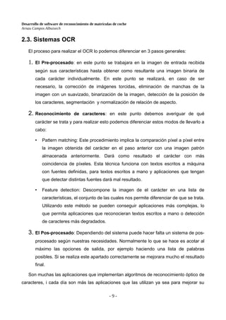 Desarrollo de software de reconocimiento de matrículas de coche
Arnau Campos Albuixech
2.3. Sistemas OCR
El proceso para realizar el OCR lo podemos diferenciar en 3 pasos generales:
1. El Pre-procesado: en este punto se trabajara en la imagen de entrada recibida
según sus características hasta obtener como resultante una imagen binaria de
cada carácter individualmente. En este punto se realizará, en caso de ser
necesario, la corrección de imágenes torcidas, eliminación de manchas de la
imagen con un suavizado, binarización de la imagen, detección de la posición de
los caracteres, segmentación y normalización de relación de aspecto.
2. Reconocimiento de caracteres: en este punto debemos averiguar de qué
carácter se trata y para realizar esto podemos diferenciar estos modos de llevarlo a
cabo:
• Pattern matching: Este procedimiento implica la comparación píxel a píxel entre
la imagen obtenida del carácter en el paso anterior con una imagen patrón
almacenada anteriormente. Dará como resultado el carácter con más
coincidencia de píxeles. Esta técnica funciona con textos escritos a máquina
con fuentes definidas, para textos escritos a mano y aplicaciones que tengan
que detectar distintas fuentes dará mal resultado.
• Feature detection: Descompone la imagen de el carácter en una lista de
características, el conjunto de las cuales nos permite diferenciar de que se trata.
Utilizando este método se pueden conseguir aplicaciones más complejas, lo
que permita aplicaciones que reconocieran textos escritos a mano o detección
de caracteres más degradados.
3. El Pos-procesado: Dependiendo del sistema puede hacer falta un sistema de pos-
procesado según nuestras necesidades. Normalmente lo que se hace es acotar al
máximo las opciones de salida, por ejemplo haciendo una lista de palabras
posibles. Si se realiza este apartado correctamente se mejorara mucho el resultado
final.
Son muchas las aplicaciones que implementan algoritmos de reconocimiento óptico de
caracteres, i cada día son más las aplicaciones que las utilizan ya sea para mejorar su
- 9 -
 