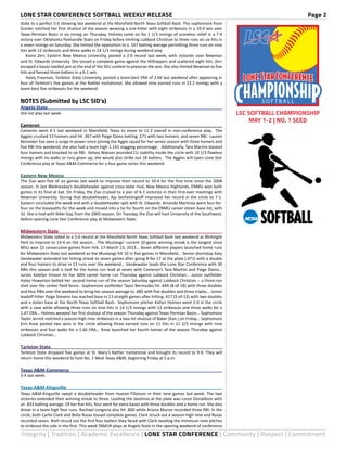 LONE STAR CONFERENCE SOFTBALL WEEKLY RELEASE	 Page 2
Integrity | Tradition | Academic Excellence | LONE STAR CONFERENCE | Community | Respect | Commitment
State to a perfect 5-0 showing last weekend at the Mansfield North Texas Softball Bash. The sophomore from
Gunter notched her first shutout of the season weaving a one-hitter with eight strikeouts in a 10-0 win over
Texas-Permian Basin in six inning on Thursday. Holmes came on for 1 1/3 innings of scoreless relief in a 7-4
victory over Oklahoma Panhandle State on Friday before limiting Lubbock Christian to three runs on six hits in
a seven innings on Saturday. She limited the opposition to a .167 batting average permitting three runs on nine
hits with 12 strikeouts and three walks in 14 1/3 innings during weekend play.
	 Kiana Zerr, Eastern New Mexico University, posted a 2-0 record last week, with victories over Newman
and St. Edwards University. She tossed a complete game against the Hilltoppers and scattered eight hits. Zerr
escaped a bases-loaded jam at the end of the SEU contest to preserve the win. She also limited Newman to five
hits and fanned three batters in a 6-1 win.
	 Haley Freyman, Tarleton State University, posted a team-best ERA of 2.66 last weekend after appearing in
four of Tarleton’s five games at the Rattler Invitational. She allowed nine earned runs in 23.2 innings with a
team-best five strikeouts for the weekend.
NOTES (Submitted by LSC SID’s)
Angelo State	
Did not play last week.
Cameron	
Cameron went 4-1 last weekend in Mansfield, Texas to move to 11-2 overall in non-conference play. The
Aggies crushed 13 homers and hit .367 with Paige Daino batting .571 with two homers, and seven RBI. Lauren
Renneker has seen a surge in power since joining the Aggie squad for her senior season with three homers and
five RBI this weekend; she also had a team high 1.143 slugging percentage. Additionally, Tara Martini blasted
four homers and knocked in six RBI. Kelsey Watson provided CU stability inside the circle with 10 1/3 flawless
innings with no walks or runs given up, she would also strike out 18 batters. The Aggies will open Lone Star
Conference play at Texas A&M-Commerce for a four game series this weekend.
Eastern New Mexico	
The Zias won five of six games last week to improve their record to 10-4 for the first time since the 2008
season. In last Wednesday’s doubleheader against cross-state rival, New Mexico Highlands, ENMU won both
games in its final at bat. On Friday, the Zias cruised to a pair of 6-1 victories in their first-ever meetings with
Newman University. During that doubleheader, Aja Secheslingloff improved her record in the circle to 7-1.
Eastern concluded the week end with a doubleheader split with St. Edwards. Amanda Martinez went four-for-
four on the basepaths for the week and moved into a tie for fourth on the ENMU career stolen base list, with
32. She is tied with Nikki Gay, from the 2003 season. On Tuesday, the Zias will host University of the Southwest,
before opening Lone Star Conference play at Midwestern State.
Midwestern State	
Midwestern State rolled to a 5-0 record at the Mansfield North Texas Softball Bash last weekend at McKnight
Park to improve to 13-4 on the season... The Mustangs’ current 10-game winning streak is the longest since
MSU won 10 consecutive games from Feb. 17-March 15, 2013... Seven different players launched home runs
for Midwestern State last weekend as the Mustangs hit 10 in five games in Mansfield... Senior shortstop Katy
Vandewater extended her hitting streak to seven games after going 8-for-17 at the plate (.471) with a double
and four homers to drive in 13 runs over the weekend... Vandewater leads the Lone Star Conference with 30
RBIs this season and is tied for the home run lead at seven with Cameron’s Tara Martini and Paige Daino...
Junior Katelyn Vinson hit her 40th career home run Thursday against Lubbock Christian... Junior outfielder
Haley Howerton belted her second home run of the season Saturday against Lubbock Christian -- a three-run
shot over the center field fence.. Sophomore outfielder Tayor Bermudes hit .444 (8-of-18) with three doubles
and four RBIs over the weekend to bring her season average to .485 with five doubles and three triples... Junior
leadoff hitter Paige Stevens has reached base in 13 straight games after hitting .417 (5-of-12) with two doubles
and a stolen base at the North Texas Softball Bash.. Sophomore pitcher Katlyn Holmes went 2-0 in the circle
with a save while allowing three runs on nine hits in 14 1/3 innings with 12 strikeouts and three walks for a
1.47 ERA... Holmes weaved her first shutout of the season Thursday against Texas-Permian Basin... Sophomore
Tayler Jerrick notched a season-high nine strikeouts in a two-hit shutout of Baker (Kan.) on Friday... Sophomore
Erin Knox posted two wins in the circle allowing three earned runs on 11 hits in 12 2/3 innings with nine
strikeouts and four walks for a 1.66 ERA... Knox launched her fourth homer of the season Thursday against
Lubbock Christian...
Tarleton State	
Tarleton State dropped five games at St. Mary’s Rattler Invitational and brought its record to 9-9. They will
return home this weekend to host No. 1 West Texas A&M, beginning Friday at 5 p.m.
Texas A&M-Commerce	
3-4 last week.
Texas A&M-Kingsville	
Texas A&M-Kingsville swept a doubleheader from Huston-Tillotson in their lone games last week. The two
victories extended their winning streak to three. Leading the Javelinas at the plate was Loren Donaldson with
an .833 batting average. Of her five hits, four went for extra bases with three doubles and a home run. She also
drove in a team-high four runs. Rachael Longoria also hit .800 while Ariana Munoz recorded three RBI. In the
circle, both Carlie Clark and Bella Rosas tossed complete games. Clark struck out a season-high nine and Rosas
recorded seven. Both struck out the first four batters they faced with Clark needing the minimum nine pitches
to strikeout the side in the first. This week TAMUK plays at Angelo State in the opening weekend of conference
S O F T B A L L
LSC SOFTBALL CHAMPIONSHIP
MAY 1-2 | NO. 1 SEED
 