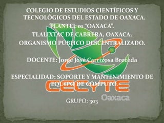 COLEGIO DE ESTUDIOS CIENTÍFICOS Y
TECNOLÓGICOS DEL ESTADO DE OAXACA.
PLANTEL 01 “OAXACA”.
TLALIXTAC DE CABRERA, OAXACA.
ORGANISMO PÚBLICO DESCENTRALIZADO.
DOCENTE: Jorge José Carrizosa Breceda
ESPECIALIDAD: SOPORTE Y MANTENIMIENTO DE
EQUIPO DE CÓMPUTO.
GRUPO: 303
 