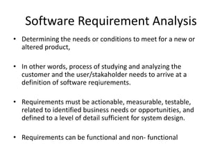 Software Requirement Analysis
• Determining the needs or conditions to meet for a new or
altered product,
• In other words, process of studying and analyzing the
customer and the user/stakaholder needs to arrive at a
definition of software reqiurements.
• Requirements must be actionable, measurable, testable,
related to identified business needs or opportunities, and
defined to a level of detail sufficient for system design.
• Requirements can be functional and non- functional
 