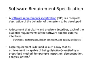 Software Requirement Specification
• A software requirements specification (SRS) is a complete
description of the behavior of the system to be developed
• A document that clearly and precisely describes, each of the
essential requirements of the software and the external
interfaces.
– (functions, performance, design constraint, and quality attributes)
• Each requirement is defined in such a way that its
achievement is capable of being objectively verified by a
prescribed method; for example inspection, demonstration,
analysis, or test.2
 