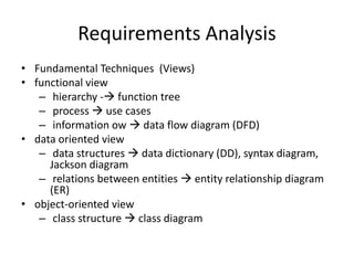Requirements Analysis
• Fundamental Techniques (Views)
• functional view
– hierarchy - function tree
– process  use cases
– information ow  data flow diagram (DFD)
• data oriented view
– data structures  data dictionary (DD), syntax diagram,
Jackson diagram
– relations between entities  entity relationship diagram
(ER)
• object-oriented view
– class structure  class diagram
 