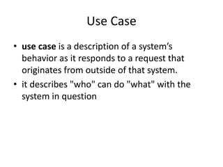 Use Case
• use case is a description of a system’s
behavior as it responds to a request that
originates from outside of that system.
• it describes "who" can do "what" with the
system in question
 