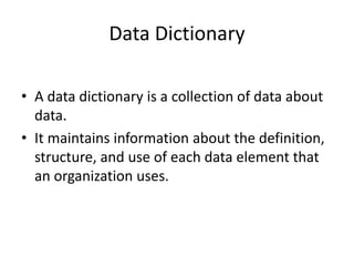 Data Dictionary
• A data dictionary is a collection of data about
data.
• It maintains information about the definition,
structure, and use of each data element that
an organization uses.
 