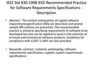 IEEE Std 830-1998 IEEE Recommended Practice
for Software Requirements Specifications -
Description
• Abstract: The content and qualities of a good software
requirementsspecification (SRS) are described and several
sample SRS outlines are presented. This recommended
practice is aimed at specifying requirements of software to be
developed but also can be applied to assist in the selection of
in-house and commercial software products. Guidelines for
compliance with 12207.1-1997 are also provided.
• Keywords: contract, customer, prototyping, software
requirements specification, supplier, system requirements
specifications
 