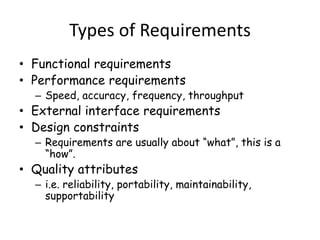 Types of Requirements
• Functional requirements
• Performance requirements
– Speed, accuracy, frequency, throughput
• External interface requirements
• Design constraints
– Requirements are usually about “what”, this is a
“how”.
• Quality attributes
– i.e. reliability, portability, maintainability,
supportability
 