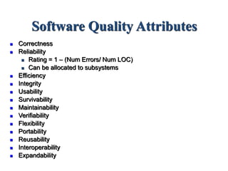 Software Quality Attributes
 Correctness
 Reliability
 Rating = 1 – (Num Errors/ Num LOC)
 Can be allocated to subsystems
 Efficiency
 Integrity
 Usability
 Survivability
 Maintainability
 Verifiability
 Flexibility
 Portability
 Reusability
 Interoperability
 Expandability
 
