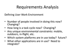Requirements Analysis
Defining User Work Environment
• Number of people involved in doing this now?
Changing?
• How long is a task cycle now? Changing?
• Any unique environmental constraints: mobile,
outdoors, in-flight, etc.
• Which system platforms are in use today? future?
• What other applications are in use? Need to
integrate?
 