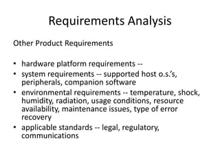 Requirements Analysis
Other Product Requirements
• hardware platform requirements --
• system requirements -- supported host o.s.’s,
peripherals, companion software
• environmental requirements -- temperature, shock,
humidity, radiation, usage conditions, resource
availability, maintenance issues, type of error
recovery
• applicable standards -- legal, regulatory,
communications
 