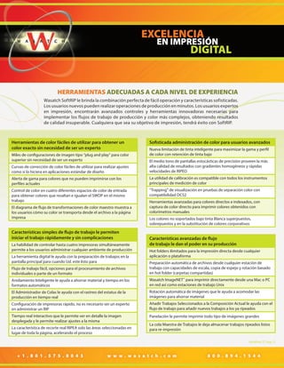 HERRAMIENTAS ADECUADAS A CADA NIVEL DE EXPERIENCIA
Wasatch SoftRIP le brinda la combinación perfecta de fácil operación y características sofisticadas.
Los usuarios nuevos pueden realizar operaciones de producción en minutos. Los usuarios expertos
en impresión, encontrarán avanzados controles y herramientas innovadoras necesarias para
implementar los flujos de trabajo de producción y color más complejos, obteniendo resultados
de calidad insuperable. Cualquiera que sea su objetivo de impresión, tendrá éxito con SoftRIP.

Herramientas de color fáciles de utilizar para obtener un
color exacto sin necesidad de ser un experto
Miles de configuraciones de imagen tipo “plug and play” para color
superior sin necesidad de ser un experto

Sofisticada administración de color para usuarios avanzados
Nueva limitación de tinta inteligente para maximizar la gama y perfil
de color con retención de tinta bajo

Curvas de corrección de color fáciles de utilizar para realizar ajustes
como si lo hiciera en aplicaciones estándar de diseño

El medio tono de pantallas estocásticas de precisión proveen la más
alta calidad de resultados con gradientes homogéneos y rápidas
velocidades de RIPEO

Alerta de gama para colores que no pueden imprimirse con los
perfiles actuales

La utilidad de calibración es compatible con todos los instrumentos
principales de medición de color

Control de color en cuatro diferentes espacios de color de entrada
para obtener colores que resaltan e igualan el SWOP en el mismo
trabajo

“Trapping” de visualización en pruebas de separación color con
compatibilidad DCS2

El diagrama de flujo de transformaciones de color maestro muestra a
los usuarios cómo su color se transporta desde el archivo a la página
impresa

Características simples de flujo de trabajo le permiten
iniciar el trabajo rápidamente y sin complicaciones
La habilidad de controlar hasta cuatro impresoras simultáneamente
permite a los usuarios administrar cualquier ambiente de producción
La herramienta digital le ayuda con la preparación de trabajos en la
pantalla principal para cuando Ud. este listo para

Herramientas avanzadas para colores directos e indexados, con
captura de color directo para imprimir colores obtenidos con
colorímetros manuales
Los colores no soportados bajo tinta Blanca superpuestos,
sobrepuestos y en la substitución de colores corporativos

Características avanzadas de flujo
de trabajo le dan el poder en su producción
Hot folders ilimitados para la impresión directa desde cualquier
aplicación o plataforma

Flujo de trabajo fácil, opciones para el procesamiento de archivos
individuales o parte de un formato

Preparación automática de archivos desde cualquier estación de
trabajo con capacidades de escala, copia de espejo y rotación basado
en hot folder (carpetas compartidas)

Anidamiento Inteligente le ayuda a ahorrar material y tiempo en los
formatos automáticos

Wasatch ImageNET ™ para imprimir directamente desde una Mac o PC
en red así como estaciones de trabajo Unix

El Administrador de Colas le ayuda con el rastreo del estatus de la
producción en tiempo real

Rotación automática de imágenes que le ayuda a acomodar las
imágenes para ahorrar material

Configuración de impresoras rápido, no es necesario ser un experto
en administrar un RIP

Añadir Trabajos Seleccionados a la Composición Actual le ayuda con el
flujo de trabajo para añadir nuevos trabajos a los ya ripeados

Tiempo real interactivo que le permite ver en detalle la imagen
desplegada y le permite realizar ajustes a la misma

Panelación le permite imprimir todo tipo de imágenes grandes

La característica de recorte real RIPEA solo las áreas seleccionadas en
lugar de toda la página, acelerando el proceso

La cola Maestra de Trabajos le deja almacenar trabajos ripeados listos
para re-impresión
Modified 27 Aug 12

+ 1 . 8 0 1 . 5 7 5 . 8 0 4 3

w w w . w a s a t c h . c o m

8 0 0 . 8 9 4 . 1 5 4 4

 
