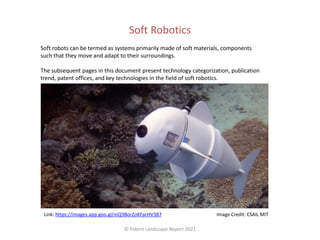 Soft Robotics
Soft robots can be termed as systems primarily made of soft materials, components
such that they move and adapt to their surroundings.
The subsequent pages in this document present technology categorization, publication
trend, patent offices, and key technologies in the field of soft robotics.
© Patent Landscape Report 2021
Image Credit: CSAIL MIT
Link: https://images.app.goo.gl/mQ3BorZoKFacHV3B7
 