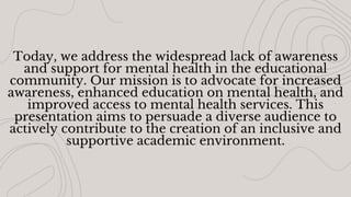 Today, we address the widespread lack of awareness
and support for mental health in the educational
community. Our mission is to advocate for increased
awareness, enhanced education on mental health, and
improved access to mental health services. This
presentation aims to persuade a diverse audience to
actively contribute to the creation of an inclusive and
supportive academic environment.
 