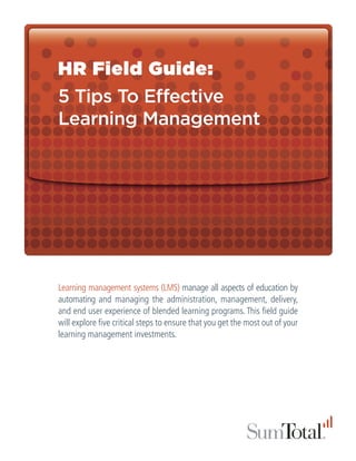 HR Field Guide:
5 Tips To Effective
Learning Management




Learning management systems (LMS) manage all aspects of education by
automating and managing the administration, management, delivery,
and end user experience of blended learning programs. This field guide
will explore five critical steps to ensure that you get the most out of your
learning management investments.
 
