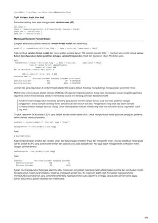 6/6
churn2$Attrition_Flag = as.factor(churn2$Attrition_Flag)
Split dataset train dan test
Kemudian spliting data, saya menggunakan random seed (42)
set.seed(42)
train <- sample(nrow(churn2), 0.8*nrow(churn2), replace = FALSE)
train_set <- churn2[train,]
test_set <- churn2[-train,]
Membuat Random Forest Model
Langkah selanjutnya adalah membuat random forest model dan melatihnya.
model_rf <- randomForest(Attrition_Flag ~ ., data = train_set, importance = TRUE)
Kita membuat random forest model dan menunjukkan variabel target. Titik setelah operator tilde (~) memberi tahu model bahwa semua
kolom lain digunakan dalam pelatihan sebagai variabel independen. Hasil dari Customer Churn Prediction yaitu
Call:
randomForest(formula = Attrition_Flag ~ ., data = train_set, importance = TRUE)
Type of random forest: classification
Number of trees: 500
No. of variables tried at each split: 3
OOB estimate of error rate: 5.62%
Confusion matrix:
Attrited Customer Existing Customer class.error
Attrited Customer 951 347 0.26733436
Existing Customer 108 6695 0.01587535
Jumlah tree yang digunakan di random forest adalah 500 secara default. Kita bisa mengubahnya menggunakan parameter ntree.
Metrik kritis untuk evaluasi adalah estimasi OOB (Out of bag) dari tingkat kesalahan. Saya ingin menjelaskan secara singkat bagaimana
algoritma random forest bekerja sebelum membahas secara rinci tentang perkiraan kesalahan OOB.
Random forest menggunakan bootstrap sampling yang berarti memilih sampel secara acak dari data pelatihan dengan
penggantian. Setiap sampel bootstrap berisi sampel acak dari seluruh set data. Pengamatan yang tidak ada dalam sampel
bootstrap disebut sebagai data out of bag. Untuk mendapatkan evaluasi model yang tidak bias dan lebih akurat, digunakan out of
bag error.
Tingkat kesalahan OOB adalah 5,62% yang berarti akurasi model sekitar 95%. Untuk mengevaluasi model pada set pengujian, pertama-
tama kita bisa membuat prediksi.
predTest <- predict(model_rf, test_set, type = "class")
mean(predTest == test_set$Attrition_Flag)
hasil
0.94471865745311
Kita membandingkan prediksi dan variabel target dari set pengujian (Attrition_Flag) dan mengambil mean. Akurasi klasifikasi model pada
set tes adalah 93,4% yang sedikit lebih rendah dari pada akurasi pada dataset train. Kita juga dapat menggenerate confussion matrix
dengan perintah berikut
table(predTest, test_set$Attrition_Flag)
hasil
predTest Attrited Customer Existing Customer
Attrited Customer 238 21
Existing Customer 91 1676
Kalian bisa menggunakan beberapa algoritma atau melakukan penyetelan hyperparameter adalah bagian penting dari pembuatan model,
terutama untuk model yang kompleks. Misalnya, mengubah jumlah tree, the maximum depth. Nah Penyetelan hyperparameter
membutuhkan pemahaman yang komprehensif tentang hyperparameter suatu algoritma sehingga yang sudah pernah bahas disini,
bahwa kalian harus paham statistika dan matematika.
 