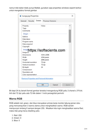 2/10
namun bila kalian tidak punya Matlab, gunakan saja properties windows seperti berikut
untuk mengetahui format gambar
Bit dept 24 itu berarti format gambar tersebut mengandung RGB yaitu 3 chanel x 2^8 bit.
Arti dari 72 dpi yaitu ada 72 titik dalam 1 inchi persegi/dot perinchi
Warna RGB
RGB adalah red, green, dan blue merupakan prinsip kerja monitor tabung jaman dulu
yang mencampurkan 3 warna utama untuk menghasilkan warna. RGB sendiri
mempunyai rentang 0 sampai dengan 255. Misalkan kita ingin menghasilkan warna Red,
maka nilai yang harus disetting yaitu
1. Red: 255
2. Green: 0
3. Blue: 0
 