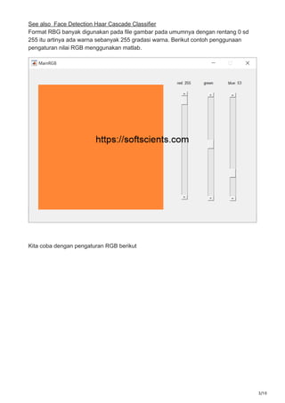 3/10
See also Face Detection Haar Cascade Classifier
Format RBG banyak digunakan pada file gambar pada umumnya dengan rentang 0 sd
255 itu artinya ada warna sebanyak 255 gradasi warna. Berikut contoh penggunaan
pengaturan nilai RGB menggunakan matlab.
Kita coba dengan pengaturan RGB berikut
 