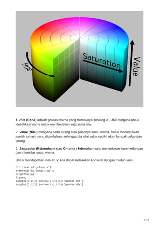 6/10
1. Hue (Rona) adalah gradasi warna yang mempunyai rentang 0 – 360. berguna untuk
identifikasi warna untuk membedakan satu sama lain.
2. Value (Nilai) mengacu pada terang atau gelapnya suatu warna. Value menunjukkan
jumlah cahaya yang dipantulkan, sehingga bila nilai value sedikit akan tampak gelap dan
terang
3. Saturation (Kejenuhan) atau Chroma / kejenuhan yaitu menentukan kecemerlangan
dan intensitas suatu warna.
Untuk mendapatkan nilai HSV, kita dapat melakukan konversi dengan mudah yaitu
clc;clear all;close all;
a=imread('D:/bunga.jpg');
b=rgb2hsv(a);
figure,
subplot(1,2,1),imshow(a),title('gambar RGB');
subplot(1,2,2),imshow(b),title('gambar HSV');
 