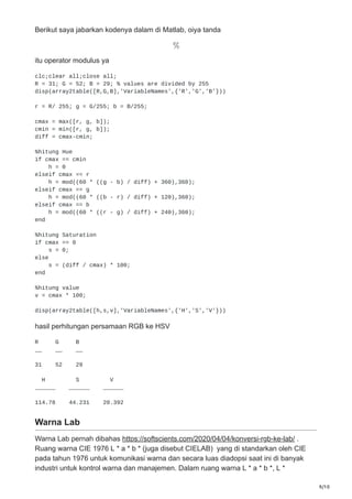 9/10
Berikut saya jabarkan kodenya dalam di Matlab, oiya tanda
itu operator modulus ya
clc;clear all;close all;
R = 31; G = 52; B = 29; % values are divided by 255
disp(array2table([R,G,B],'VariableNames',{'R','G','B'}))
r = R/ 255; g = G/255; b = B/255;
cmax = max([r, g, b]);
cmin = min([r, g, b]);
diff = cmax-cmin;
%hitung Hue
if cmax == cmin
h = 0
elseif cmax == r
h = mod((60 * ((g - b) / diff) + 360),360);
elseif cmax == g
h = mod((60 * ((b - r) / diff) + 120),360);
elseif cmax == b
h = mod((60 * ((r - g) / diff) + 240),360);
end
%hitung Saturation
if cmax == 0
s = 0;
else
s = (diff / cmax) * 100;
end
%hitung value
v = cmax * 100;
disp(array2table([h,s,v],'VariableNames',{'H','S','V'}))
hasil perhitungan persamaan RGB ke HSV
R G B
__ __ __
31 52 29
H S V
______ ______ ______
114.78 44.231 20.392
Warna Lab
Warna Lab pernah dibahas https://softscients.com/2020/04/04/konversi-rgb-ke-lab/ .
Ruang warna CIE 1976 L * a * b * (juga disebut CIELAB) yang di standarkan oleh CIE
pada tahun 1976 untuk komunikasi warna dan secara luas diadopsi saat ini di banyak
industri untuk kontrol warna dan manajemen. Dalam ruang warna L * a * b *, L *
 