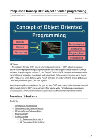 1/4
November 21, 2021
Penjelasan Konsep OOP object oriented programming
softscients.com/2021/11/21/penjelasan-konsep-oop-object-oriented-programming/
14 Views
— Penjelasan Konsep OOP object oriented programming – OOP adalah singkatan
object oriented programming yang merupakan perkembangan bahasa dari sebelumnya
berbasis procedure yaitu bahasa C dan Pascal. Bahasa OOP merupakan bahasa mesin
yang lebih manusia alias mendekati real sehari-hari. Bahasa pemgroraman yang murni
OOP yaitu Java, untuk bahasa yang masih berbasis procedure / hibrid antara gabungan
OOP dan procedure yaitu C++ dan Python.
Membangun aplikasi yang besar dengan konsep OOP akan membuat maintance menjadi
lebih mudah karena OOP menawarkan 3 fitur utama yaitu Pemodulan/pengkapsulan
(encapsulation); Penurunan/pewarisan (Inheritance); Polimorfisme (Polimorphism).
Pewarisan / inheritance
Contents
1 Pewarisan / inheritance
2 Pembungkusan/ encapsulation
3 Polimorfisme (Polymorphism)
4 Contoh OOP
5 Attribut Class
5.1 Penerapan Inheritance
5.2 Penerapan Polimorfisme
 