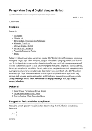 1/13
March 22, 2020
Pengolahan Sinyal Digital dengan Matlab
softscients.com/2020/03/22/pengolahan-sinyal-digital-dengan-matlab/
1,806 Views
Sinopsis
Contents
1 Sinopsis
2 Daftar Isi
3 Pengertian Frekuensi dan Amplitudo
4 Fourier Transform
5 Sinyal Digital / Diskrit
6 BITRATE/CUPLIKAN
7 Analisis Frekuensi Audio
8 Ref:
Tulisan ini dibuat bagi kalian yang ingin belajar DSP Digital Signal Processing pokoknya
mengenai sinyal, agar kamu mengerti, adapun tools utama yang digunakan yaitu Matlab
dan Audacity untuk mempermudah visualisasi grafik yang rumit bila menggunakan excel.
Penulis sudah merangkum secara umum mengenai frekuensi, amplitudo, cuplikan/bitrate,
file audio, serta fourier transform. Sedikit membahas mengenai contoh riil mengenai nada
suara piano untuk mempermudah saja. Bagi kalian yang ingin lebih tahu DSP bisa kirim
email saja ya. Oiya, tidak semua kode Matlab nya ditampilkan karena agak rumit bagi
pemula, jadi sebagai gantinya dibuatkan grafik/plot yang cukup dimengerti bagi pemula.
Jika gambarnya terlalu kecil, kamu bisa klik saja gambarnya ntar juga tampil
sangat jelas koq,
Daftar Isi
1. Dasar-Dasar Pengolahan Sinyal Digital
2. Teknik Pemisahan Sinyal Digital
3. Apa itu Additve White Gaussian Noise
Pengertian Frekuensi dan Amplitudo
Frekuensi jumlah getaran yang dihasilkan dalam setiap 1 detik. Rumus Menghitung
Frekuensi
dimana
 