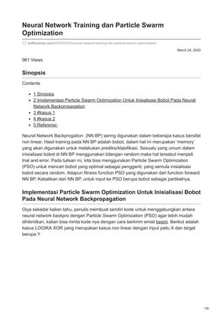 1/6
March 24, 2020
Neural Network Training dan Particle Swarm
Optimization
softscients.com/2020/03/25/neural-network-training-dan-particle-swarm-optimization/
961 Views
Sinopsis
Contents
1 Sinopsis
2 Implementasi Particle Swarm Optimization Untuk Inisialisasi Bobot Pada Neural
Network Backpropagation
3 #kasus 1
4 #kasus 2
5 Referensi:
Neural Network Backprogation (NN BP) sering digunakan dalam beberapa kasus bersifat
non linear. Hasil training pada NN BP adalah bobot, dalam hal ini merupakan ‘memory’
yang akan digunakan untuk melakukan prediksi/klasifikasi. Sesuatu yang umum dalam
inisialisasi bobot di NN BP menggunakan bilangan random maka hal tersebut menjadi
trial and error. Pada tulisan ini, kita bisa menggunakan Particle Swarm Optimization
(PSO) untuk mencari bobot yang optimal sebagai pengganti, yang semula inisialisasi
bobot secara random. Adapun fitness function PSO yang digunakan dari function forward
NN BP. Kebalikan dari NN BP, untuk input ke PSO berupa bobot sebagai partikelnya.
Implementasi Particle Swarm Optimization Untuk Inisialisasi Bobot
Pada Neural Network Backpropagation
Oiya sekedar kalian tahu, penulis membuat sendiri kode untuk menggabungkan antara
neural network backpro dengan Particle Swarm Optimization (PSO) agar lebih mudah
dihibridkan, kalian bisa minta kode nya dengan cara berkirim email kesini. Berikut adalah
kasus LOGIKA XOR yang merupakan kasus non linear dengan input yaitu X dan target
berupa Y
 