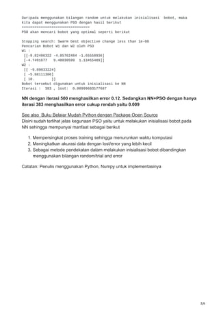 3/6
Daripada menggunakan bilangan random untuk melakukan inisialisasi bobot, maka
kita dapat menggunakan PSO dengan hasil berikut
================================
PSO akan mencari bobot yang optimal seperti berikut
Stopping search: Swarm best objective change less than 1e-08
Pencarian Bobot W1 dan W2 oleh PSO
W1 :
[[-9.82486322 -4.85762484 -1.65558936]
[-4.7491677 9.48030599 1.13455489]]
W2 :
[[ -9.89033224]
[ -5.68111306]
[ 10. ]]
Bobot tersebut digunakan untuk inisialisasi ke NN
Iterasi : 383 , lost: 0.00999603177687
NN dengan iterasi 500 menghasilkan error 0.12. Sedangkan NN+PSO dengan hanya
iterasi 383 menghasilkan error cukup rendah yaitu 0.009
See also Buku Belajar Mudah Python dengan Package Open Source
Disini sudah terlihat jelas kegunaan PSO yaitu untuk melakukan inisialisasi bobot pada
NN sehingga mempunyai manfaat sebagai berikut
1. Mempersingkat proses training sehingga menurunkan waktu komputasi
2. Meningkatkan akurasi data dengan lost/error yang lebih kecil
3. Sebagai metode pendekatan dalam melakukan inisialisasi bobot dibandingkan
menggunakan bilangan random/trial and error
Catatan: Penulis menggunakan Python, Numpy untuk implementasinya
 