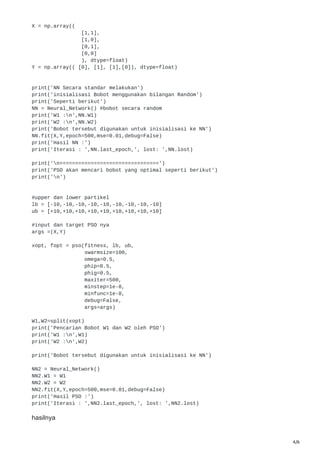 4/6
X = np.array((
[1,1],
[1,0],
[0,1],
[0,0]
), dtype=float)
Y = np.array(( [0], [1], [1],[0]), dtype=float)
print('NN Secara standar melakukan')
print('inisialisasi Bobot menggunakan bilangan Random')
print('Seperti berikut')
NN = Neural_Network() #bobot secara random
print('W1 :n',NN.W1)
print('W2 :n',NN.W2)
print('Bobot tersebut digunakan untuk inisialisasi ke NN')
NN.fit(X,Y,epoch=500,mse=0.01,debug=False)
print('Hasil NN :')
print('Iterasi : ',NN.last_epoch,', lost: ',NN.lost)
print('n================================')
print('PSO akan mencari bobot yang optimal seperti berikut')
print('n')
#upper dan lower partikel
lb = [-10,-10,-10,-10,-10,-10,-10,-10,-10]
ub = [+10,+10,+10,+10,+10,+10,+10,+10,+10]
#input dan target PSO nya
args =(X,Y)
xopt, fopt = pso(fitness, lb, ub,
swarmsize=100,
omega=0.5,
phip=0.5,
phig=0.5,
maxiter=500,
minstep=1e-8,
minfunc=1e-8,
debug=False,
args=args)
W1,W2=split(xopt)
print('Pencarian Bobot W1 dan W2 oleh PSO')
print('W1 :n',W1)
print('W2 :n',W2)
print('Bobot tersebut digunakan untuk inisialisasi ke NN')
NN2 = Neural_Network()
NN2.W1 = W1
NN2.W2 = W2
NN2.fit(X,Y,epoch=500,mse=0.01,debug=False)
print('Hasil PSO :')
print('Iterasi : ',NN2.last_epoch,', lost: ',NN2.lost)
hasilnya
 